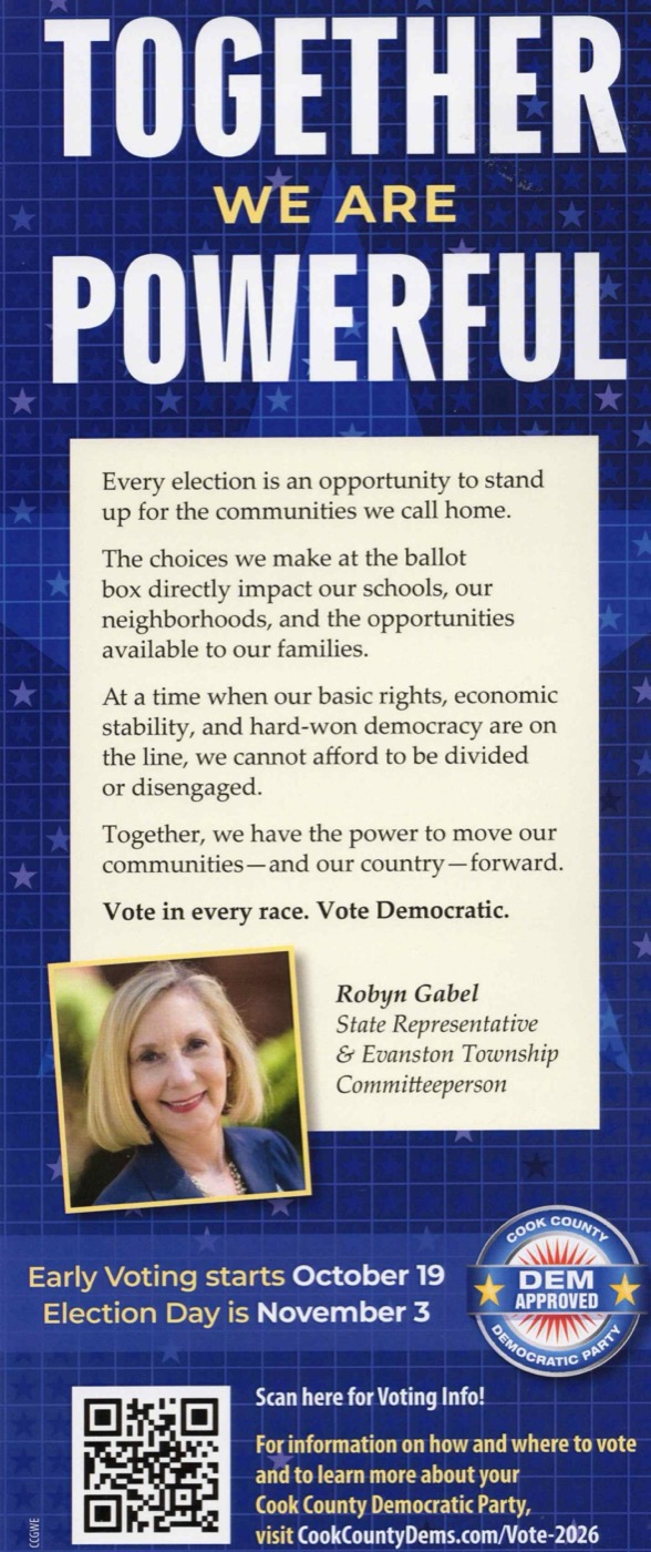 Cook County Democratic Party card, front: Together We Are Powerful. A message from Robyn Gabel, State Representative and Evanston Township Committeeperson: Every election is an opportunity to stand up for the communities we call home. The choices we make at the ballot box directly impact our schools, our neighborhoods, and the opportunities available to our families. At a time when our basic rights, economic stability, and hard-won democracy are on the line, we cannot afford to be divided or disengaged. Together, we have the power to move our communities and our country forward. Vote in every race. Vote Democratic. Early voting starts October 19; Election Day is November 3.